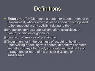 DefinitionsDefinitions
► EnterpriseEnterprise[2(h)].It means a person or a department of the[2(h)].It means a person or a department of the
Government, who or which is, or has been or is proposedGovernment, who or which is, or has been or is proposed
to be, engaged in any activity, relating to the-to be, engaged in any activity, relating to the-
(i)production,storage,supply,distribution, acquisition, or(i)production,storage,supply,distribution, acquisition, or
control of articles or goods, orcontrol of articles or goods, or
(ii)provision of services of any kind, or(ii)provision of services of any kind, or
(iii)investment, or in the business of acquiring, holding,(iii)investment, or in the business of acquiring, holding,
underwriting or dealing with shares, debentures or otherunderwriting or dealing with shares, debentures or other
securities of any other body corporate, either directly orsecurities of any other body corporate, either directly or
through one or more of itthrough one or more of it’’s units or divisions ors units or divisions or
subsidiaries.subsidiaries.
 