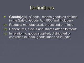 DefinitionsDefinitions
► GoodsGoods[2(i)].[2(i)]. ““GoodsGoods”” means goods as definedmeans goods as defined
in the Sale of Goods Act,1930 and includes-in the Sale of Goods Act,1930 and includes-
(A)(A) Products manufactured, processed or mined.Products manufactured, processed or mined.
(B)(B) Debentures, stocks and shares after allotment;Debentures, stocks and shares after allotment;
(C)(C) In relation to goods supplied, distributed orIn relation to goods supplied, distributed or
controlled in India, goods imported in India.controlled in India, goods imported in India.
 