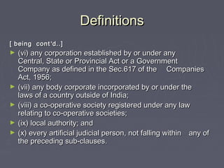DefinitionsDefinitions
[ being cont[ being cont’’d..]d..]
► (vi) any corporation established by or under any(vi) any corporation established by or under any
Central, State or Provincial Act or a GovernmentCentral, State or Provincial Act or a Government
Company as defined in the Sec.617 of theCompany as defined in the Sec.617 of the CompaniesCompanies
Act, 1956;Act, 1956;
► (vii) any body corporate incorporated by or under the(vii) any body corporate incorporated by or under the
laws of a country outside of India;laws of a country outside of India;
► (viii) a co-operative society registered under any law(viii) a co-operative society registered under any law
relating to co-operative societies;relating to co-operative societies;
► (ix) local authority; and(ix) local authority; and
► (x) every artificial judicial person, not falling within(x) every artificial judicial person, not falling within any ofany of
the preceding sub-clauses.the preceding sub-clauses.
 