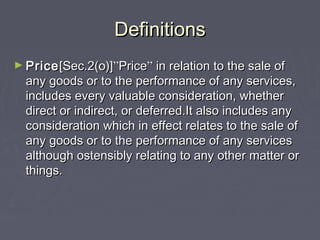 DefinitionsDefinitions
► PricePrice[Sec.2(o)][Sec.2(o)]””PricePrice”” in relation to the sale ofin relation to the sale of
any goods or to the performance of any services,any goods or to the performance of any services,
includes every valuable consideration, whetherincludes every valuable consideration, whether
direct or indirect, or deferred.It also includes anydirect or indirect, or deferred.It also includes any
consideration which in effect relates to the sale ofconsideration which in effect relates to the sale of
any goods or to the performance of any servicesany goods or to the performance of any services
although ostensibly relating to any other matter oralthough ostensibly relating to any other matter or
things.things.
 