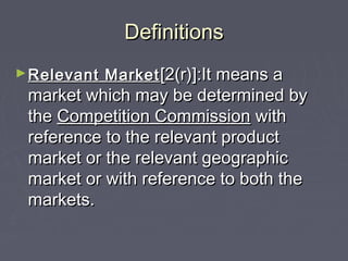 DefinitionsDefinitions
►Relevant MarketRelevant Market [2(r)]:It means a[2(r)]:It means a
market which may be determined bymarket which may be determined by
thethe Competition CommissionCompetition Commission withwith
reference to the relevant productreference to the relevant product
market or the relevant geographicmarket or the relevant geographic
market or with reference to both themarket or with reference to both the
markets.markets.
 