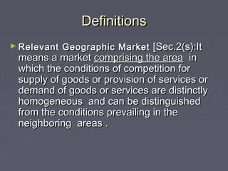 DefinitionsDefinitions
► Relevant Geographic MarketRelevant Geographic Market [Sec.2(s):It[Sec.2(s):It
means a marketmeans a market comprising the areacomprising the area inin
which the conditions of competition forwhich the conditions of competition for
supply of goods or provision of services orsupply of goods or provision of services or
demand of goods or services are distinctlydemand of goods or services are distinctly
homogeneous and can be distinguishedhomogeneous and can be distinguished
from the conditions prevailing in thefrom the conditions prevailing in the
neighboring areas .neighboring areas .
 