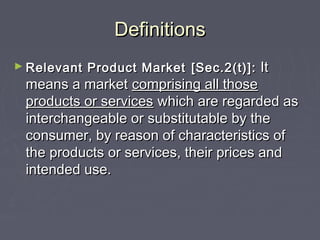 DefinitionsDefinitions
► Relevant Product MarketRelevant Product Market [Sec.2(t)]:[Sec.2(t)]: ItIt
means a marketmeans a market comprising all thosecomprising all those
products or servicesproducts or services which are regarded aswhich are regarded as
interchangeable or substitutable by theinterchangeable or substitutable by the
consumer, by reason of characteristics ofconsumer, by reason of characteristics of
the products or services, their prices andthe products or services, their prices and
intended use.intended use.
 