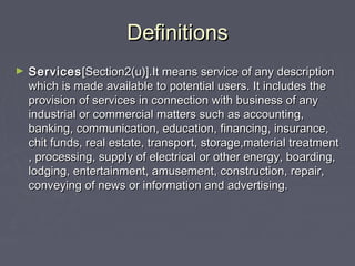 DefinitionsDefinitions
► ServicesServices[Section2(u)].It means service of any description[Section2(u)].It means service of any description
which is made available to potential users. It includes thewhich is made available to potential users. It includes the
provision of services in connection with business of anyprovision of services in connection with business of any
industrial or commercial matters such as accounting,industrial or commercial matters such as accounting,
banking, communication, education, financing, insurance,banking, communication, education, financing, insurance,
chit funds, real estate, transport, storage,material treatmentchit funds, real estate, transport, storage,material treatment
, processing, supply of electrical or other energy, boarding,, processing, supply of electrical or other energy, boarding,
lodging, entertainment, amusement, construction, repair,lodging, entertainment, amusement, construction, repair,
conveying of news or information and advertising.conveying of news or information and advertising.
 