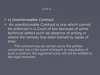 ContCont’’dd…………....
► v] Unenforceable Contractv] Unenforceable Contract ::
► An unenforceable Contract is one which cannotAn unenforceable Contract is one which cannot
be enforced in a Court of law because of somebe enforced in a Court of law because of some
technical defect such as absence of writing ortechnical defect such as absence of writing or
where the remedy has been barred by lapse ofwhere the remedy has been barred by lapse of
time.time.
The contract may be carried out by the partiesThe contract may be carried out by the parties
concerned; but in the event of breach or repudiation ofconcerned; but in the event of breach or repudiation of
such a contract, the aggrieved party will not be entitled tosuch a contract, the aggrieved party will not be entitled to
the legal remedies.the legal remedies.
 