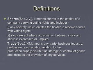 DefinitionsDefinitions
► SharesShares[Sec.2(v)]. It means shares in the capital of a[Sec.2(v)]. It means shares in the capital of a
company carrying voting rights and includes-company carrying voting rights and includes-
(i) any security which entitles the holder to receive shares(i) any security which entitles the holder to receive shares
with voting rights;with voting rights;
(ii) stock except where a distinction between stock and(ii) stock except where a distinction between stock and
share is expressed or implied.share is expressed or implied.
TradeTrade[Sec.2(x)].It means any trade, business industry,[Sec.2(x)].It means any trade, business industry,
profession or occupation relating to theprofession or occupation relating to the
production,supply,distribution,storage or control of goodsproduction,supply,distribution,storage or control of goods
and includes the provision of any services.and includes the provision of any services.
 