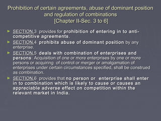 Prohibition of certain agreements, abuse of dominant positionProhibition of certain agreements, abuse of dominant position
and regulation of combinationsand regulation of combinations
[Chapter II-Sec. 3 to 6][Chapter II-Sec. 3 to 6]
► SECTION.SECTION.3 provides for3 provides for prohibition of entering in to anti-prohibition of entering in to anti-
competitive agreementscompetitive agreements ..
► SECTION.SECTION.44 prohibits abuse of dominant positionprohibits abuse of dominant position by anyby any
enterprise.enterprise.
► SECTION.SECTION.55 deals with combination of enterprises anddeals with combination of enterprises and
personspersons: Acquisition of one or more enterprises by one or more: Acquisition of one or more enterprises by one or more
persons or acquiring of control or merger or amalgamation ofpersons or acquiring of control or merger or amalgamation of
enterprises under certain circumstances specified, shall be construedenterprises under certain circumstances specified, shall be construed
as combination.as combination.
► SECTION.SECTION.6 provides that6 provides that no person or enterprise shall enterno person or enterprise shall enter
in to combination which is likely to cause or causes anin to combination which is likely to cause or causes an
appreciable adverse effect on competition within theappreciable adverse effect on competition within the
relevant market in India.relevant market in India.
 