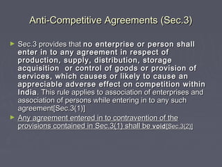 Anti-Competitive Agreements (Sec.3)Anti-Competitive Agreements (Sec.3)
► Sec.3 provides thatSec.3 provides that no enterprise or person shallno enterprise or person shall
enter in to any agreement in respect ofenter in to any agreement in respect of
production, supply, distribution, storageproduction, supply, distribution, storage
acquisition or control of goods or provision ofacquisition or control of goods or provision of
services, which causes or likely to cause anservices, which causes or likely to cause an
appreciable adverse effect on competition withinappreciable adverse effect on competition within
IndiaIndia. This rule applies to association of enterprises and. This rule applies to association of enterprises and
association of persons while entering in to any suchassociation of persons while entering in to any such
agreement[Sec.3(1)]agreement[Sec.3(1)]
► Any agreement entered in to contravention of theAny agreement entered in to contravention of the
provisions contained in Sec.3(1) shall beprovisions contained in Sec.3(1) shall be voidvoid[Sec.3(2)][Sec.3(2)]
 