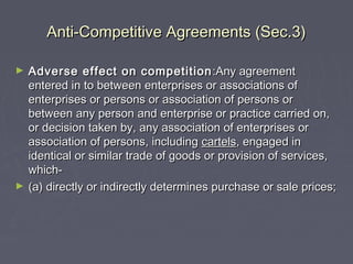 Anti-Competitive Agreements (Sec.3)Anti-Competitive Agreements (Sec.3)
► Adverse effect on competitionAdverse effect on competition :Any agreement:Any agreement
entered in to between enterprises or associations ofentered in to between enterprises or associations of
enterprises or persons or association of persons orenterprises or persons or association of persons or
between any person and enterprise or practice carried on,between any person and enterprise or practice carried on,
or decision taken by, any association of enterprises oror decision taken by, any association of enterprises or
association of persons, includingassociation of persons, including cartelscartels, engaged in, engaged in
identical or similar trade of goods or provision of services,identical or similar trade of goods or provision of services,
which-which-
► (a) directly or indirectly determines purchase or sale prices;(a) directly or indirectly determines purchase or sale prices;
 