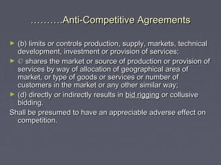 ……………….Anti-Competitive Agreements.Anti-Competitive Agreements
► (b) limits or controls production, supply, markets, technical(b) limits or controls production, supply, markets, technical
development, investment or provision of services;development, investment or provision of services;
► ©© shares the market or source of production or provision ofshares the market or source of production or provision of
services by way of allocation of geographical area ofservices by way of allocation of geographical area of
market, or type of goods or services or number ofmarket, or type of goods or services or number of
customers in the market or any other similar way;customers in the market or any other similar way;
► (d) directly or indirectly results in(d) directly or indirectly results in bid riggingbid rigging or collusiveor collusive
bidding.bidding.
Shall be presumed to have an appreciable adverse effect onShall be presumed to have an appreciable adverse effect on
competition.competition.
 