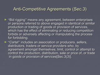 Anti-Competitive Agreements (Sec.3)Anti-Competitive Agreements (Sec.3)
► ““Bid riggingBid rigging”” means any agreement, between enterprisesmeans any agreement, between enterprises
or persons referred to above engaged in identical or similaror persons referred to above engaged in identical or similar
production or trading of goods or provision of services,production or trading of goods or provision of services,
which has the effect of eliminating or reducing competitionwhich has the effect of eliminating or reducing competition
forbids or adversely affecting or manipulating the processforbids or adversely affecting or manipulating the process
for forbidding.for forbidding.
► ““CartelCartel”” includes an association or producers, sellers,includes an association or producers, sellers,
distributors, traders or service providers who, bydistributors, traders or service providers who, by
agreement amongst themselves, limit, control or attempt toagreement amongst themselves, limit, control or attempt to
control the production, distribution, sale or price of, or tradecontrol the production, distribution, sale or price of, or trade
in goods or provision of services[Sec.3(3)].in goods or provision of services[Sec.3(3)].
 