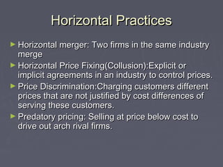 Horizontal PracticesHorizontal Practices
► Horizontal merger: Two firms in the same industryHorizontal merger: Two firms in the same industry
mergemerge
► Horizontal Price Fixing(Collusion):Explicit orHorizontal Price Fixing(Collusion):Explicit or
implicit agreements in an industry to control prices.implicit agreements in an industry to control prices.
► Price Discrimination:Charging customers differentPrice Discrimination:Charging customers different
prices that are not justified by cost differences ofprices that are not justified by cost differences of
serving these customers.serving these customers.
► Predatory pricing: Selling at price below cost toPredatory pricing: Selling at price below cost to
drive out arch rival firms.drive out arch rival firms.
 
