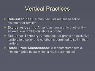 Vertical PracticesVertical Practices
► Refusal to dealRefusal to deal: A manufacturer refuses to sell to: A manufacturer refuses to sell to
distributor or retailer.distributor or retailer.
► Exclusive dealingExclusive dealing :A manufacturer grants another firm:A manufacturer grants another firm
an exclusive right to distribute a product.an exclusive right to distribute a product.
► Exclusive TerritoryExclusive Territory :A manufacturer grants an exclusive:A manufacturer grants an exclusive
territory to a seller and no other is permitted to sell in thatterritory to a seller and no other is permitted to sell in that
territory.territory.
► Retail Price MaintenanceRetail Price Maintenance : A manufacturer sets a: A manufacturer sets a
minimum price below which a retailer cannot sell.minimum price below which a retailer cannot sell.
 