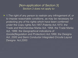 [Non-application of Section.3][Non-application of Section.3]
Section.3 does not apply to-Section.3 does not apply to-
► 1.The right of any person to restrain any infringement of, or1.The right of any person to restrain any infringement of, or
to impose reasonable conditions, as may be necessary forto impose reasonable conditions, as may be necessary for
protecting any of his rights which have been conferredprotecting any of his rights which have been conferred
under the Copy rights Act,1957,Patents Act,1970, theunder the Copy rights Act,1957,Patents Act,1970, the
Trade and Merchandise Marks Act, 1958, the Trade MarksTrade and Merchandise Marks Act, 1958, the Trade Marks
Act, 1999, the Geographical indications ofAct, 1999, the Geographical indications of
Goods(Regulation and Protection) Act,1999, the DesignsGoods(Regulation and Protection) Act,1999, the Designs
Act, 2000 and Semi Conductor Integrated Circuits LayoutAct, 2000 and Semi Conductor Integrated Circuits Layout
Designs Act,2000.Designs Act,2000.
 