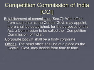 Competition Commission of IndiaCompetition Commission of India
[CCI][CCI]
Establishment of commissionEstablishment of commission(Sec.7): With effect(Sec.7): With effect
from such date as the Central Govt. may appoint,from such date as the Central Govt. may appoint,
there shall be established, for the purposes of thisthere shall be established, for the purposes of this
Act, a Commission to be called theAct, a Commission to be called the ““CompetitionCompetition
Commission of IndiaCommission of India””..
Corporate bodyCorporate body:It shall be a body corporate.:It shall be a body corporate.
OfficesOffices: The head office shall be at a place as the: The head office shall be at a place as the
Central Govt. may decide from time to time.Central Govt. may decide from time to time.
 