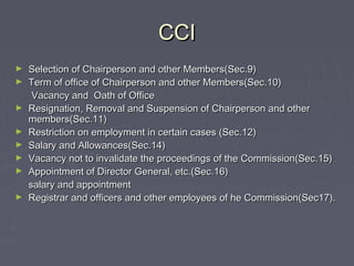 CCICCI
► Selection of Chairperson and other Members(Sec.9)Selection of Chairperson and other Members(Sec.9)
► Term of office of Chairperson and other Members(Sec.10)Term of office of Chairperson and other Members(Sec.10)
Vacancy and Oath of OfficeVacancy and Oath of Office
► Resignation, Removal and Suspension of Chairperson and otherResignation, Removal and Suspension of Chairperson and other
members(Sec.11)members(Sec.11)
► Restriction on employment in certain cases (Sec.12)Restriction on employment in certain cases (Sec.12)
► Salary and Allowances(Sec.14)Salary and Allowances(Sec.14)
► Vacancy not to invalidate the proceedings of the Commission(Sec.15)Vacancy not to invalidate the proceedings of the Commission(Sec.15)
► Appointment of Director General, etc.(Sec.16)Appointment of Director General, etc.(Sec.16)
salary and appointmentsalary and appointment
► Registrar and officers and other employees of he Commission(Sec17).Registrar and officers and other employees of he Commission(Sec17).
 