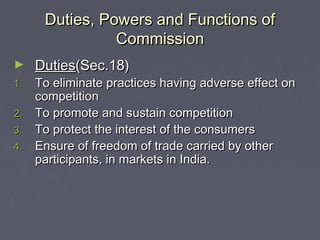 Duties, Powers and Functions ofDuties, Powers and Functions of
CommissionCommission
► DutiesDuties(Sec.18)(Sec.18)
1.1. To eliminate practices having adverse effect onTo eliminate practices having adverse effect on
competitioncompetition
2.2. To promote and sustain competitionTo promote and sustain competition
3.3. To protect the interest of the consumersTo protect the interest of the consumers
4.4. Ensure of freedom of trade carried by otherEnsure of freedom of trade carried by other
participants, in markets in India.participants, in markets in India.
 
