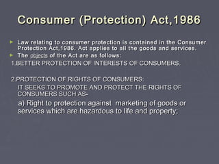 Consumer (Protection) Act,1986Consumer (Protection) Act,1986
► Law relating to consumer protection is contained in the ConsumerLaw relating to consumer protection is contained in the Consumer
Protection Act,1986. Act applies to all the goods and services.Protection Act,1986. Act applies to all the goods and services.
► TheThe objectsobjects of the Act are as follows:of the Act are as follows:
1.BETTER PROTECTION OF INTERESTS OF CONSUMERS.1.BETTER PROTECTION OF INTERESTS OF CONSUMERS.
2.PROTECTION OF RIGHTS OF CONSUMERS:2.PROTECTION OF RIGHTS OF CONSUMERS:
IT SEEKS TO PROMOTE AND PROTECT THE RIGHTS OFIT SEEKS TO PROMOTE AND PROTECT THE RIGHTS OF
CONSUMERS SUCH ASCONSUMERS SUCH AS--
a) Right to protection against marketing of goods ora) Right to protection against marketing of goods or
services which are hazardous to life and property;services which are hazardous to life and property;
 