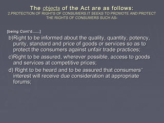 TheThe objectsobjects of the Act are as follows:of the Act are as follows:
2.PROTECTION OF RIGHTS OF CONSUMERS.IT SEEKS TO PROMOTE AND PROTECT2.PROTECTION OF RIGHTS OF CONSUMERS.IT SEEKS TO PROMOTE AND PROTECT
THE RIGHTS OF CONSUMERS SUCH ASTHE RIGHTS OF CONSUMERS SUCH AS--
[being Cont[being Cont’’dd…………]]
b)Right to be informed about the quality, quantity, potency,b)Right to be informed about the quality, quantity, potency,
purity, standard and price of goods or services so as topurity, standard and price of goods or services so as to
protect the consumers against unfair trade practices;protect the consumers against unfair trade practices;
c)Right to be assured, wherever possible, access to goodsc)Right to be assured, wherever possible, access to goods
and services at competitive prices;and services at competitive prices;
d) Right to be heard and to be assured that consumersd) Right to be heard and to be assured that consumers’’
interest will receive due consideration at appropriateinterest will receive due consideration at appropriate
forums;forums;
 