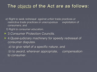 TheThe objectsobjects of the Act are as follows:of the Act are as follows:
e) Right to seek redressal against unfair trade practices ore) Right to seek redressal against unfair trade practices or
restrictive trade practices or unscrupulousrestrictive trade practices or unscrupulous exploitation ofexploitation of
consumers; andconsumers; and
f) Right to consumer education.f) Right to consumer education.
► 3.Consumer Protection Councils.3.Consumer Protection Councils.
► 4.Quasi-judiciary machinery for speedy redressal of4.Quasi-judiciary machinery for speedy redressal of
consumer disputes.consumer disputes.
a) to give relief of a specific nature, anda) to give relief of a specific nature, and
b) to award, wherever appropriate,b) to award, wherever appropriate, compensationcompensation
to consumer.to consumer.
 