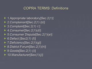 COPRA TERMS: DefinitionsCOPRA TERMS: Definitions
► 1.Appropriate laboratory[Sec.2(1)]1.Appropriate laboratory[Sec.2(1)]
► 2.Complainant[Sec.2(1) (b)]2.Complainant[Sec.2(1) (b)]
► 3.Complaint[Sec.2(1)3.Complaint[Sec.2(1) ©©]]
► 4.Consumer[Sec.2(1)(d)]4.Consumer[Sec.2(1)(d)]
► 5.Consumer Dispute[Sec.2(1)(e)]5.Consumer Dispute[Sec.2(1)(e)]
► 6.Defect [Sec2(1) (f)]6.Defect [Sec2(1) (f)]
► 7.Deficiency[Sec.2(1)(g)]7.Deficiency[Sec.2(1)(g)]
► 8.District Forum[Sec.2(1)(h)]8.District Forum[Sec.2(1)(h)]
► 9.Goods[Sec.2(1) (i)]9.Goods[Sec.2(1) (i)]
► 10.Manufacturer[Sec(1)(j)]10.Manufacturer[Sec(1)(j)]
 
