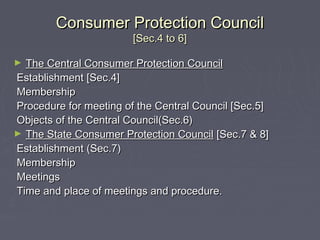 Consumer Protection CouncilConsumer Protection Council
[Sec.4 to 6][Sec.4 to 6]
► The Central Consumer Protection CouncilThe Central Consumer Protection Council
Establishment [Sec.4]Establishment [Sec.4]
MembershipMembership
Procedure for meeting of the Central Council [Sec.5]Procedure for meeting of the Central Council [Sec.5]
Objects of the Central Council(Sec.6)Objects of the Central Council(Sec.6)
► The State Consumer Protection CouncilThe State Consumer Protection Council [Sec.7 & 8][Sec.7 & 8]
Establishment (Sec.7)Establishment (Sec.7)
MembershipMembership
MeetingsMeetings
Time and place of meetings and procedure.Time and place of meetings and procedure.
 