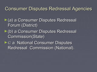 Consumer Disputes Redressal AgenciesConsumer Disputes Redressal Agencies
►(a) a Consumer Disputes Redressal(a) a Consumer Disputes Redressal
Forum (District)Forum (District)
►(b) a Consumer Disputes Redressal(b) a Consumer Disputes Redressal
Commission(State)Commission(State)
►©© a National Consumer Disputesa National Consumer Disputes
Redressal Commission (National).Redressal Commission (National).
 