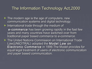 The Information Technology Act,2000The Information Technology Act,2000
► The modern age is the age of computers, newThe modern age is the age of computers, new
communication systems and digital technology.communication systems and digital technology.
► International trade through the medium ofInternational trade through the medium of
e-commercee-commerce has been growing rapidly in the fast fewhas been growing rapidly in the fast few
years and many countries have switched over fromyears and many countries have switched over from
traditional paper based commerce to e-commercetraditional paper based commerce to e-commerce..
► The United Nations Commission on International TradeThe United Nations Commission on International Trade
Law(UNICITRAL) adopted theLaw(UNICITRAL) adopted the Model Law onModel Law on
Electronic CommerceElectronic Commerce in 1996.The Model provides forin 1996.The Model provides for
equal legal treatment of users of electronic communicationequal legal treatment of users of electronic communication
and paper based communication.and paper based communication.
 