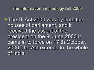 The Information Technology Act,2000The Information Technology Act,2000
►The IT Act,2000 was by both theThe IT Act,2000 was by both the
houses of parliament, and ithouses of parliament, and it
received the assent of thereceived the assent of the
president on the 9president on the 9thth
June,2000.ItJune,2000.It
came in to force on 17 th October,came in to force on 17 th October,
2000.The Act extends to the whole2000.The Act extends to the whole
of Indiaof India..
 