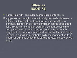 OffencesOffences
[Sec65-78][Sec65-78]
► Tampering with computer source documentsTampering with computer source documents :(Sec.65):(Sec.65)
If any person knowingly or intentionally conceals, destroys orIf any person knowingly or intentionally conceals, destroys or
alters or intentionally or knowingly causes another toalters or intentionally or knowingly causes another to
conceal, destroy or alter any computer source code usedconceal, destroy or alter any computer source code used
for a computer, computer program. Computer system orfor a computer, computer program. Computer system or
computer network, when the computer source code iscomputer network, when the computer source code is
required to be kept or maintained by law for the time beingrequired to be kept or maintained by law for the time being
in force, he shall be punishable with imprisonment up to 3in force, he shall be punishable with imprisonment up to 3
years, or with fine which may extend to Rs.2,00,000 or withyears, or with fine which may extend to Rs.2,00,000 or with
both.both.
 