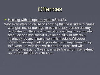 OffencesOffences
► Hacking with computer systemHacking with computer system(Sec.66).(Sec.66).
Who ever intent to cause or knowing that he is likely to causeWho ever intent to cause or knowing that he is likely to cause
wrongful loss or damage to public or any person destroyswrongful loss or damage to public or any person destroys
or deletes or alters any information residing in a computeror deletes or alters any information residing in a computer
resource or diminishes itresource or diminishes it’’s value or utility or affects its value or utility or affects it
injuriously by any means, commits hacking.Whoeverinjuriously by any means, commits hacking.Whoever
commits hacking shall be punished with imprisonment upcommits hacking shall be punished with imprisonment up
to 3 years, or with fine which shall be punished withto 3 years, or with fine which shall be punished with
imprisonment up to 3 years, or with fine which may extendimprisonment up to 3 years, or with fine which may extend
up to Rs.2,00,000 or with both.up to Rs.2,00,000 or with both.
 