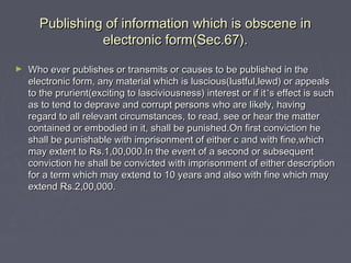 Publishing of information which is obscene inPublishing of information which is obscene in
electronic form(Sec.67).electronic form(Sec.67).
► Who ever publishes or transmits or causes to be published in theWho ever publishes or transmits or causes to be published in the
electronic form, any material which is luscious(lustful,lewd) or appealselectronic form, any material which is luscious(lustful,lewd) or appeals
to the prurient(exciting to lasciviousness) interest or if itto the prurient(exciting to lasciviousness) interest or if it’’s effect is suchs effect is such
as to tend to deprave and corrupt persons who are likely, havingas to tend to deprave and corrupt persons who are likely, having
regard to all relevant circumstances, to read, see or hear the matterregard to all relevant circumstances, to read, see or hear the matter
contained or embodied in it, shall be punished.On first conviction hecontained or embodied in it, shall be punished.On first conviction he
shall be punishable with imprisonment of either c and with fine,whichshall be punishable with imprisonment of either c and with fine,which
may extent to Rs.1,00,000.In the event of a second or subsequentmay extent to Rs.1,00,000.In the event of a second or subsequent
conviction he shall be convicted with imprisonment of either descriptionconviction he shall be convicted with imprisonment of either description
for a term which may extend to 10 years and also with fine which mayfor a term which may extend to 10 years and also with fine which may
extend Rs.2,00,000.extend Rs.2,00,000.
 