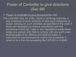 Power of Controller to give directionsPower of Controller to give directions
(Sec.68)(Sec.68)
► Power of Controller to give directionsPower of Controller to give directions(Sec.68).(Sec.68).
The controller may, by order, direct a certifying Authority orThe controller may, by order, direct a certifying Authority or
any employee of such authority to take such measures orany employee of such authority to take such measures or
cease carrying on such activities as specified in the order ifcease carrying on such activities as specified in the order if
those are necessary to ensure compliance with thethose are necessary to ensure compliance with the
provisions of this Act, rules or any regulations made there-provisions of this Act, rules or any regulations made there-
under.Any person who fails to comply with any such orderunder.Any person who fails to comply with any such order
shall be guilty of an offence and shall be liable onshall be guilty of an offence and shall be liable on
conviction to imprisonment for a term not exceeding 3conviction to imprisonment for a term not exceeding 3
years or to a fine not exceeding Rs.2,00,000 or to both.years or to a fine not exceeding Rs.2,00,000 or to both.
 