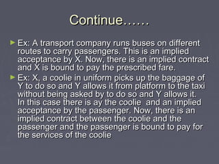 Continue……Continue……
► Ex: A transport company runs buses on differentEx: A transport company runs buses on different
routes to carry passengers. This is an impliedroutes to carry passengers. This is an implied
acceptance by X. Now, there is an implied contractacceptance by X. Now, there is an implied contract
and X is bound to pay the prescribed fare.and X is bound to pay the prescribed fare.
► Ex: X, a coolie in uniform picks up the baggage ofEx: X, a coolie in uniform picks up the baggage of
Y to do so and Y allows it from platform to the taxiY to do so and Y allows it from platform to the taxi
without being asked by to do so and Y allows it.without being asked by to do so and Y allows it.
In this case there is ay the coolie and an impliedIn this case there is ay the coolie and an implied
acceptance by the passenger. Now, there is anacceptance by the passenger. Now, there is an
implied contract between the coolie and theimplied contract between the coolie and the
passenger and the passenger is bound to pay forpassenger and the passenger is bound to pay for
the services of the cooliethe services of the coolie
 