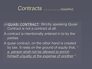 ContractsContracts ………………classified.classified.
(iii)(iii)QUASI CONTRACTQUASI CONTRACT : Strictly speaking Quasi: Strictly speaking Quasi
Contract is not a contract at all.Contract is not a contract at all.
A contract is intentionally entered in to by theA contract is intentionally entered in to by the
parties.parties.
A quasi contract, on the other hand is createdA quasi contract, on the other hand is created
by law. It rests on the ground of equity that,by law. It rests on the ground of equity that, ““
a person shall not be allowed to enricha person shall not be allowed to enrich
himself unjustly at the expense of anotherhimself unjustly at the expense of another ””..
 