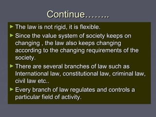 Continue……..Continue……..
► The law is not rigid, it is flexible.The law is not rigid, it is flexible.
► Since the value system of society keeps onSince the value system of society keeps on
changing , the law also keeps changingchanging , the law also keeps changing
according to the changing requirements of theaccording to the changing requirements of the
society.society.
► There are several branches of law such asThere are several branches of law such as
International law, constitutional law, criminal law,International law, constitutional law, criminal law,
civil law etc..civil law etc..
► Every branch of law regulates and controls aEvery branch of law regulates and controls a
particular field of activity.particular field of activity.
 