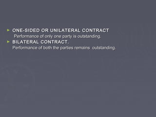 ► ONE-SIDED OR UNILATERAL CONTRACTONE-SIDED OR UNILATERAL CONTRACT
Performance of only one party is outstanding.Performance of only one party is outstanding.
► BILATERAL CONTRACT.BILATERAL CONTRACT.
Performance of both the parties remains outstanding.Performance of both the parties remains outstanding.
 