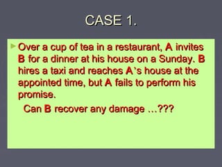 CASE 1.CASE 1.
►Over a cup of tea in a restaurant,Over a cup of tea in a restaurant, AA invitesinvites
BB for a dinner at his house on a Sunday.for a dinner at his house on a Sunday. BB
hires a taxi and reacheshires a taxi and reaches AA’’s house at thes house at the
appointed time, butappointed time, but AA fails to perform hisfails to perform his
promise.promise.
CanCan BB recover any damagerecover any damage ……??????
 