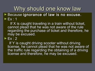 Why should one know lawWhy should one know law
► BecauseBecause ignorance of law is no excuse.ignorance of law is no excuse.
► Ex : 1Ex : 1
If X is caught traveling in a train without ticket,If X is caught traveling in a train without ticket,
cannot plead that he was not aware of the rulecannot plead that he was not aware of the rule
regarding the purchase of ticket and therefore, heregarding the purchase of ticket and therefore, he
may be excused.may be excused.
► Ex : 2Ex : 2
If Y is caught driving scooter without drivingIf Y is caught driving scooter without driving
license, he cannot plead that he was not aware oflicense, he cannot plead that he was not aware of
the traffic rule regarding the obtaining of a drivingthe traffic rule regarding the obtaining of a driving
license and therefore, he may be excused.license and therefore, he may be excused.
 