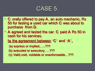 CASE 5.CASE 5.
► CC orally offered to payorally offered to pay AA, an auto mechanic, Rs, an auto mechanic, Rs
50 for testing a used car which50 for testing a used car which CC was about towas about to
purchase frompurchase from DD..
► AA agreed and tested the car.agreed and tested the car. CC paidpaid AA Rs 50 inRs 50 in
cash for his services.cash for his services.
IsIs the agreement betweenthe agreement between ‘‘CC’’ andand ‘‘AA’’,,
(a) express or implied,(a) express or implied,……..???..???
(b) executed or executory,(b) executed or executory, ……??????
(c) Valid,void, voidable or unenforceable(c) Valid,void, voidable or unenforceable……??????
 