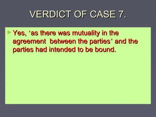 VERDICT OF CASE 7.VERDICT OF CASE 7.
►Yes,Yes, ‘‘as there was mutuality in theas there was mutuality in the
agreement between the partiesagreement between the parties’’ and theand the
parties had intended to be bound.parties had intended to be bound.
 