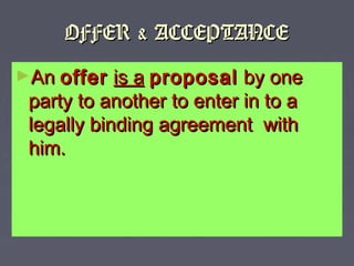 OFFER & ACCEPTANCEOFFER & ACCEPTANCE
►AnAn offeroffer is ais a proposalproposal by oneby one
party to another to enter in to aparty to another to enter in to a
legally binding agreement withlegally binding agreement with
him.him.
 