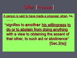 OfferOffer [[ProposalProposal]]
A person is said to have made a proposal, whenA person is said to have made a proposal, when, he,, he,
…………..
““signifies tosignifies to anotheranother his willingnesshis willingness toto
do or to abstain from doing anythingdo or to abstain from doing anything
with a view to obtaining the assent ofwith a view to obtaining the assent of
that other, to such act or abstinencethat other, to such act or abstinence””
[Sec.2(a)][Sec.2(a)]
 