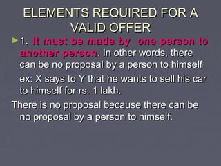 ELEMENTS REQUIRED FOR AELEMENTS REQUIRED FOR A
VALID OFFERVALID OFFER
►11.. It must be made by one person toIt must be made by one person to
another personanother person . In other words, there. In other words, there
can be no proposal by a person to himselfcan be no proposal by a person to himself
ex: X says to Y that he wants to sell his carex: X says to Y that he wants to sell his car
to himself for rs. 1 lakh.to himself for rs. 1 lakh.
There is no proposal because there can beThere is no proposal because there can be
no proposal by a person to himself.no proposal by a person to himself.
 