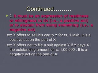 Continued………Continued………
► 2.2. It must be an expression of readinessIt must be an expression of readiness
or willingness to do (i.e., a positive act)or willingness to do (i.e., a positive act)
or to abstain from doing something (i.e., aor to abstain from doing something (i.e., a
negative act)negative act)
ex: X offers to sell his car to Y for rs. 1 lakh. It is aex: X offers to sell his car to Y for rs. 1 lakh. It is a
positive act on the part of Xpositive act on the part of X
ex: X offers not to file a suit against Y if Y pays Xex: X offers not to file a suit against Y if Y pays X
the outstanding amount of rs. 1,00,000 . It is athe outstanding amount of rs. 1,00,000 . It is a
negative act on the part of Xnegative act on the part of X
 