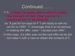 Continued…….Continued…….
► 33.. It must be made with a view to obtainIt must be made with a view to obtain
the consent of that other person tothe consent of that other person to
proposed act or abstinence.proposed act or abstinence.
ex: X just for fun says to Y “I am ready to sell myex: X just for fun says to Y “I am ready to sell my
car for rs.1000”. Y, knowingly that X is not seriouscar for rs.1000”. Y, knowingly that X is not serious
in making the offer, says “ I accept your offer”.in making the offer, says “ I accept your offer”.
In this case, X’s offer was not the real offer as he didIn this case, X’s offer was not the real offer as he did
not make it with a view to obtain the consent of Y.not make it with a view to obtain the consent of Y.
 