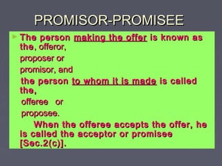 PROMISOR-PROMISEEPROMISOR-PROMISEE
► The personThe person making the offermaking the offer is known asis known as
thethe, offeror,, offeror,
proposer orproposer or
promisor, andpromisor, and
the personthe person to whom it is madeto whom it is made is calledis called
the,the,
offeree orofferee or
proposee.proposee.
When the offeree accepts the offer, heWhen the offeree accepts the offer, he
is called the acceptor or promiseeis called the acceptor or promisee
[Sec.2(c)].[Sec.2(c)].
 