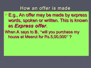 How an offer is madeHow an offer is made
►E.g., An offer may be made by expressE.g., An offer may be made by express
words, spoken or written. This is knownwords, spoken or written. This is known
asas Express offerExpress offer..
WhenWhen AA says tosays to BB,, ““will you purchase mywill you purchase my
house at Meerut for Rs.5,00,000house at Meerut for Rs.5,00,000”” ??
 