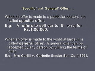 ‘‘SpecificSpecific’’ andand ‘‘GeneralGeneral’’ OfferOffer……....
When an offer is made to a particular person, it isWhen an offer is made to a particular person, it is
calledcalled specific offer.specific offer.
E.g. A offers to sell car to BE.g. A offers to sell car to B [only][only] forfor
Rs.1,00,000.Rs.1,00,000.
When an offer is made to the world at large, it isWhen an offer is made to the world at large, it is
calledcalled general offer.general offer. A general offer can beA general offer can be
accepted by any person by fulfilling the terms ofaccepted by any person by fulfilling the terms of
offer.offer.
E.g., Mrs Carlill v. Carbolic Smoke Ball Co.[1893].E.g., Mrs Carlill v. Carbolic Smoke Ball Co.[1893].
 