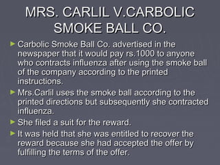 MRS. CARLIL V.CARBOLICMRS. CARLIL V.CARBOLIC
SMOKE BALL CO.SMOKE BALL CO.
► Carbolic Smoke Ball Co. advertised in theCarbolic Smoke Ball Co. advertised in the
newspaper that it would pay rs.1000 to anyonenewspaper that it would pay rs.1000 to anyone
who contracts influenza after using the smoke ballwho contracts influenza after using the smoke ball
of the company according to the printedof the company according to the printed
instructions.instructions.
► Mrs.Carlil uses the smoke ball according to theMrs.Carlil uses the smoke ball according to the
printed directions but subsequently she contractedprinted directions but subsequently she contracted
influenza.influenza.
► She filed a suit for the reward.She filed a suit for the reward.
► It was held that she was entitled to recover theIt was held that she was entitled to recover the
reward because she had accepted the offer byreward because she had accepted the offer by
fulfilling the terms of the offer.fulfilling the terms of the offer.
 
